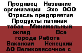 Продавец › Название организации ­ Эхо, ООО › Отрасль предприятия ­ Продукты питания, табак › Минимальный оклад ­ 27 000 - Все города Работа » Вакансии   . Ненецкий АО,Великовисочное с.